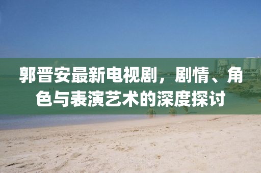 郭晋安最新电视剧，剧情、角色与表演艺术的深度探讨