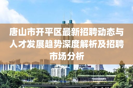 唐山市开平区最新招聘动态与人才发展趋势深度解析及招聘市场分析