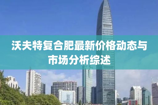 沃夫特复合肥最新价格动态与市场分析综述