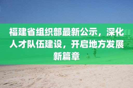 福建省组织部最新公示，深化人才队伍建设，开启地方发展新篇章