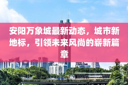 安阳万象城最新动态，城市新地标，引领未来风尚的崭新篇章