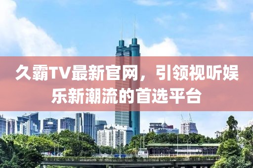 久霸TV最新官网，引领视听娱乐新潮流的首选平台