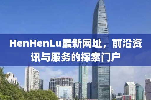 HenHenLu最新网址，前沿资讯与服务的探索门户