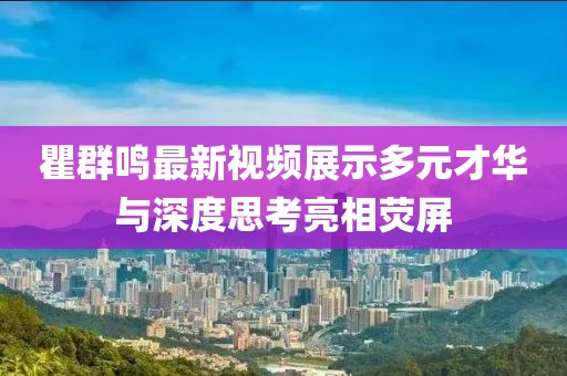 瞿群鸣最新视频展示多元才华与深度思考亮相荧屏