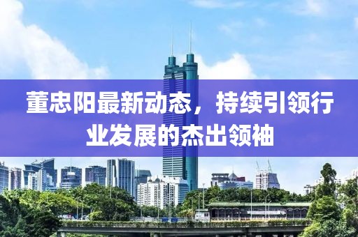 董忠阳最新动态，持续引领行业发展的杰出领袖