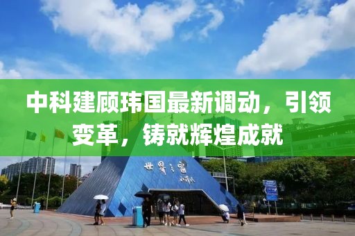 中科建顾玮国最新调动，引领变革，铸就辉煌成就