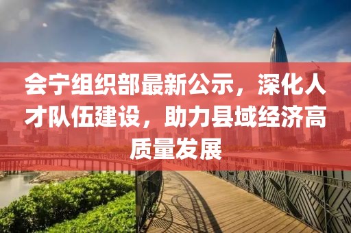 会宁组织部最新公示，深化人才队伍建设，助力县域经济高质量发展