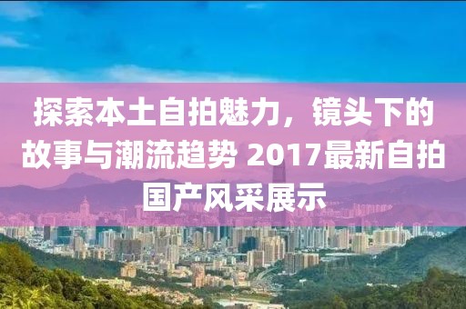 探索本土自拍魅力，镜头下的故事与潮流趋势 2017最新自拍国产风采展示