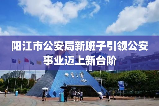 阳江市公安局新班子引领公安事业迈上新台阶