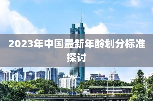 2023年中国最新年龄划分标准探讨