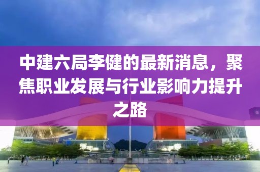 中建六局李健的最新消息，聚焦职业发展与行业影响力提升之路