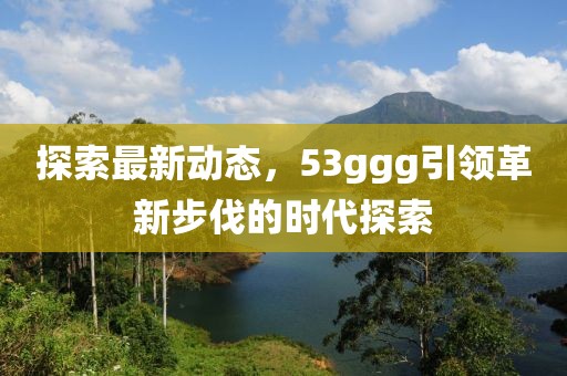 探索最新动态，53ggg引领革新步伐的时代探索