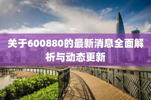 关于600880的最新消息全面解析与动态更新