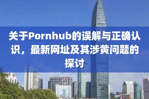 关于Pornhub的误解与正确认识，最新网址及其涉黄问题的探讨