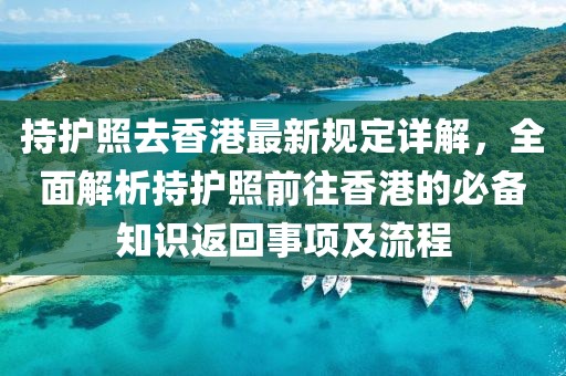 持护照去香港最新规定详解，全面解析持护照前往香港的必备知识返回事项及流程