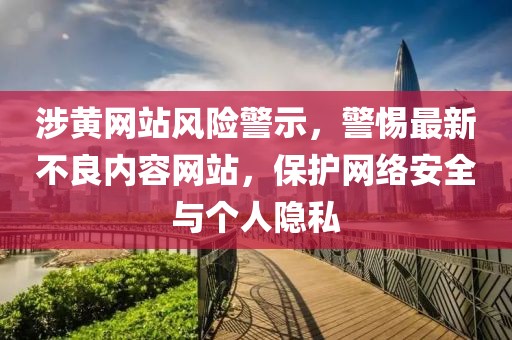 涉黄网站风险警示，警惕最新不良内容网站，保护网络安全与个人隐私