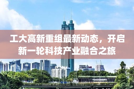 工大高新重组最新动态，开启新一轮科技产业融合之旅