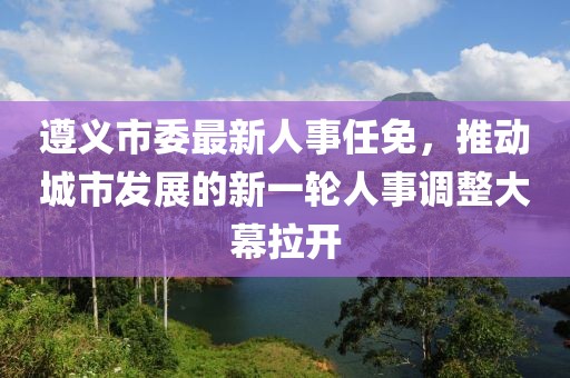 遵义市委最新人事任免，推动城市发展的新一轮人事调整大幕拉开