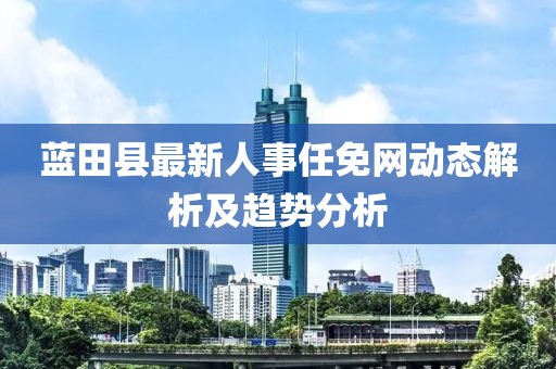 蓝田县最新人事任免网动态解析及趋势分析