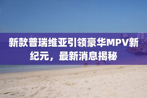 新款普瑞维亚引领豪华MPV新纪元，最新消息揭秘