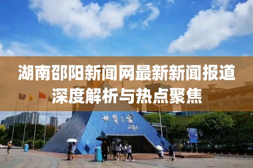 湖南邵阳新闻网最新新闻报道深度解析与热点聚焦