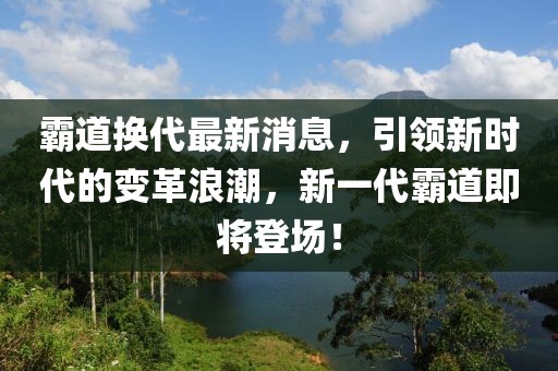 霸道换代最新消息，引领新时代的变革浪潮，新一代霸道即将登场！