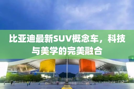 比亚迪最新SUV概念车，科技与美学的完美融合