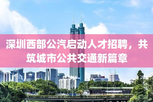 深圳西部公汽启动人才招聘，共筑城市公共交通新篇章