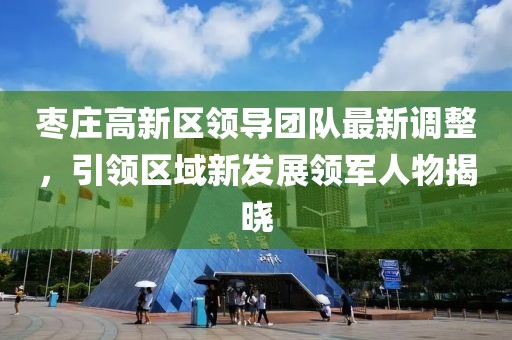 枣庄高新区领导团队最新调整，引领区域新发展领军人物揭晓