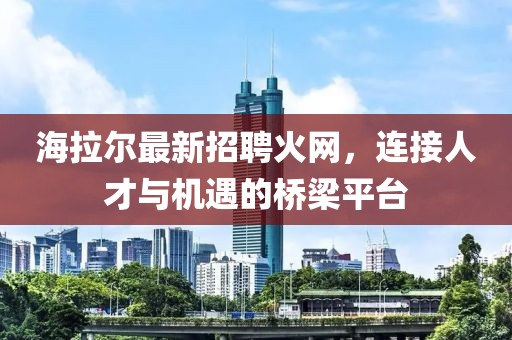 海拉尔最新招聘火网，连接人才与机遇的桥梁平台