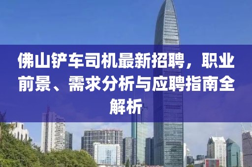 佛山铲车司机最新招聘，职业前景、需求分析与应聘指南全解析