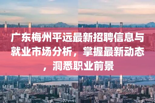 广东梅州平远最新招聘信息与就业市场分析，掌握最新动态，洞悉职业前景