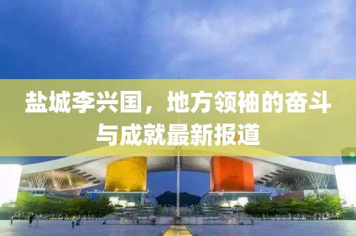 盐城李兴国，地方领袖的奋斗与成就最新报道