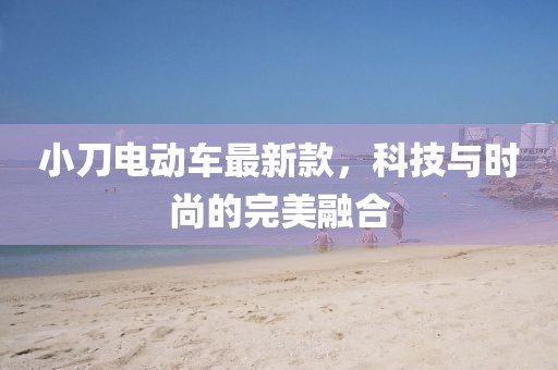 小刀电动车最新款，科技与时尚的完美融合