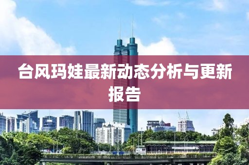 台风玛娃最新动态分析与更新报告