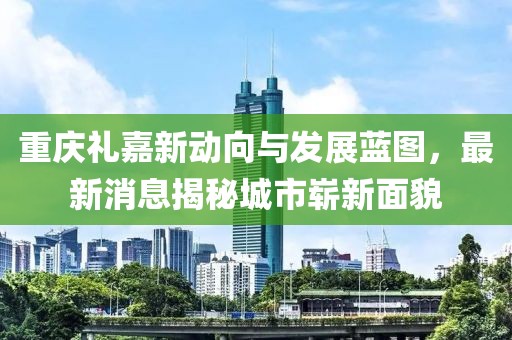 重庆礼嘉新动向与发展蓝图，最新消息揭秘城市崭新面貌