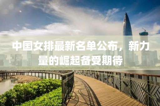 中国女排最新名单公布，新力量的崛起备受期待