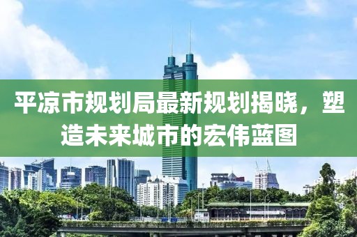 平凉市规划局最新规划揭晓，塑造未来城市的宏伟蓝图