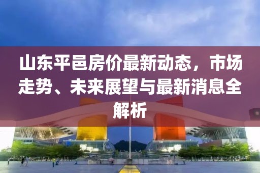 山东平邑房价最新动态，市场走势、未来展望与最新消息全解析