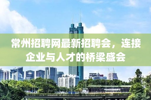 常州招聘网最新招聘会，连接企业与人才的桥梁盛会