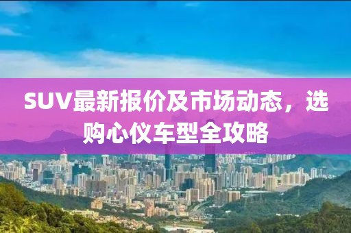 SUV最新报价及市场动态，选购心仪车型全攻略