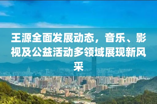 王源全面发展动态，音乐、影视及公益活动多领域展现新风采