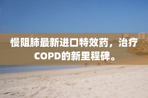 慢阻肺最新进口特效药，治疗COPD的新里程碑。