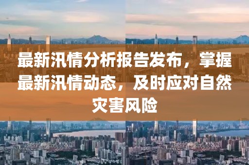 最新汛情分析报告发布，掌握最新汛情动态，及时应对自然灾害风险