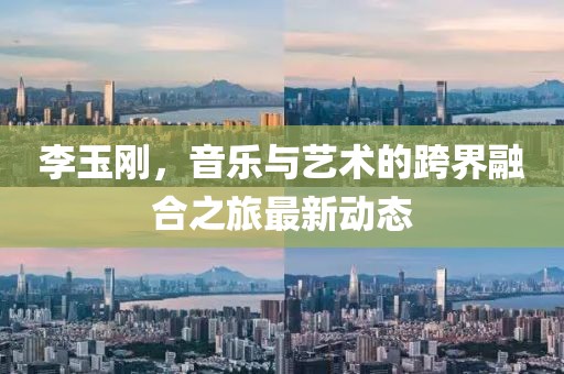 李玉刚，音乐与艺术的跨界融合之旅最新动态