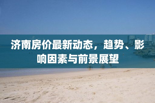 济南房价最新动态，趋势、影响因素与前景展望