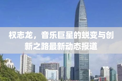 权志龙，音乐巨星的蜕变与创新之路最新动态报道