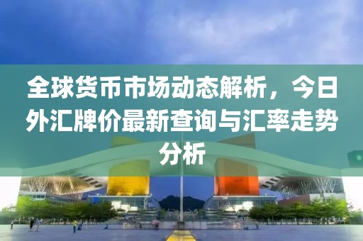 全球货币市场动态解析，今日外汇牌价最新查询与汇率走势分析