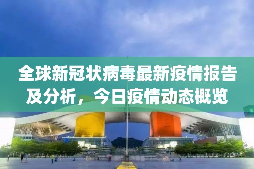 全球新冠状病毒最新疫情报告及分析，今日疫情动态概览