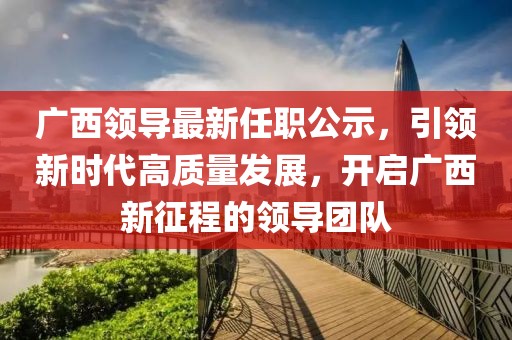 广西领导最新任职公示，引领新时代高质量发展，开启广西新征程的领导团队